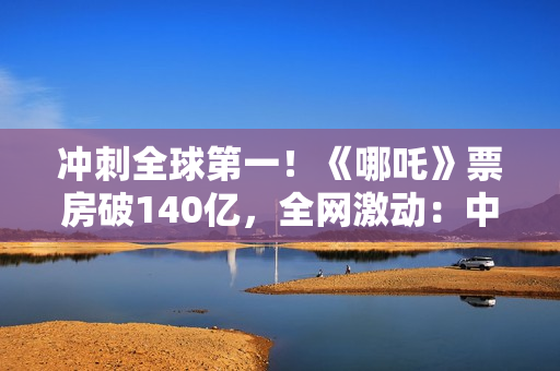 冲刺全球第一！《哪吒》票房破140亿，全网激动：中国文化终于被看见