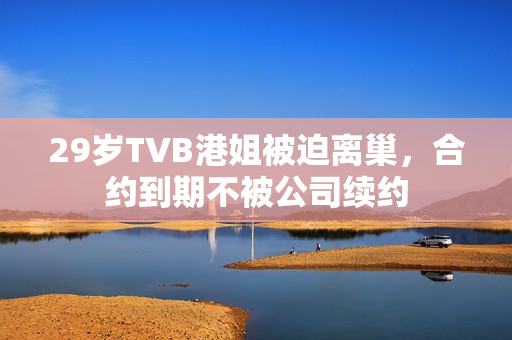 29岁TVB港姐被迫离巢，合约到期不被公司续约