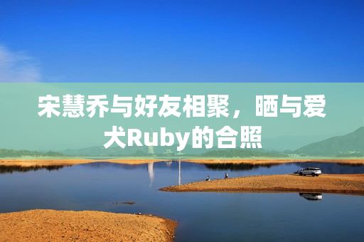 宋慧乔与好友相聚，晒与爱犬Ruby的合照