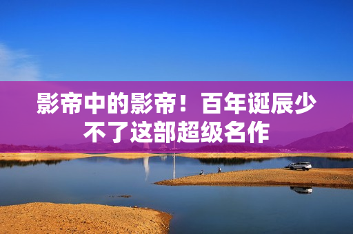 影帝中的影帝！百年诞辰少不了这部超级名作