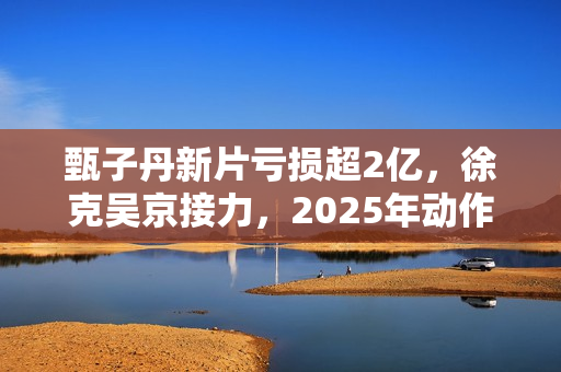 甄子丹新片亏损超2亿，徐克吴京接力，2025年动作片我看好谢苗