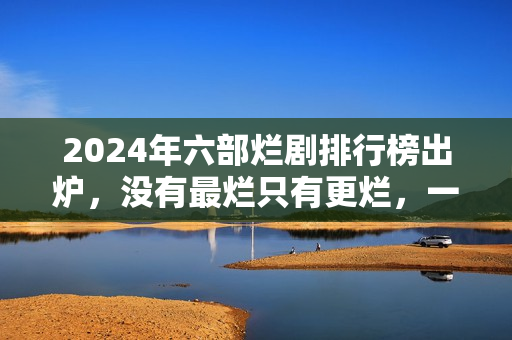2024年六部烂剧排行榜出炉，没有最烂只有更烂，一部没看才叫幸运