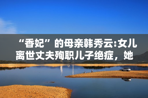 “香妃”的母亲韩秀云:女儿离世丈夫殉职儿子绝症，她的人生太苦