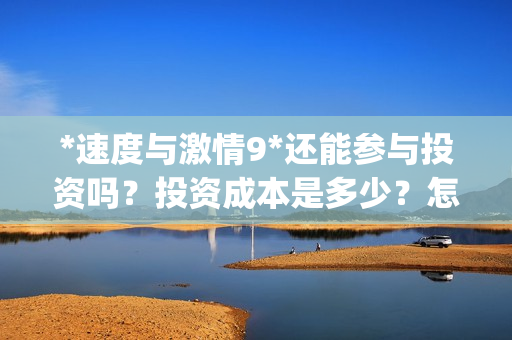 *速度与激情9*还能参与投资吗？投资成本是多少？怎么参与？(速度与激情9s)