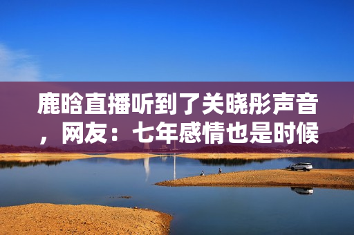鹿晗直播听到了关晓彤声音,网友:七年感情也是时候结婚了! 鹿晗直播听到了关晓彤声音,网友:七年感情也是时候结婚了!