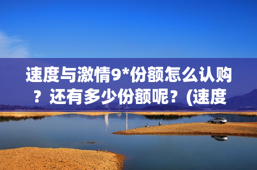 速度与激情9*份额怎么认购？还有多少份额呢？(速度与激情9tc)
