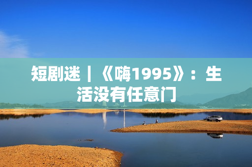 短剧迷|《嗨1995》:生活没有任意门 短剧迷|《嗨1995》:生活没有任意门