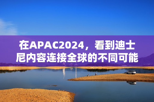 在APAC2024，看到迪士尼内容连接全球的不同可能