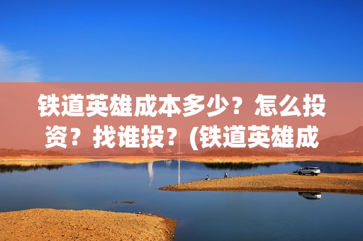 铁道英雄成本多少?怎么投资?找谁投?(铁道英雄成本多少) 铁道英雄成本多少?怎么投资?找谁投?(铁道英雄成本多少)