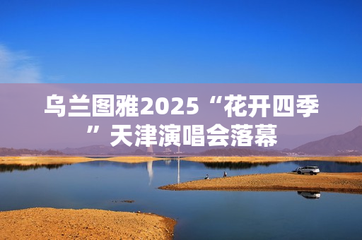 乌兰图雅2025“花开四季”天津演唱会落幕