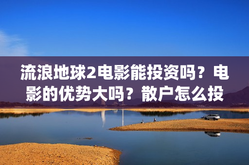 流浪地球2电影能投资吗？电影的优势大吗？散户怎么投？(流浪地球2电影什么时候上映)