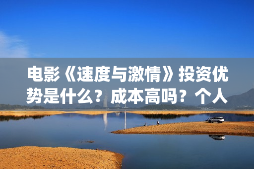 电影《速度与激情》投资优势是什么?成本高吗?个人怎么投资一份?(电影速度与激情10国语完整免费) 电影《速度与激情》投资优势是什么?成本高吗?个人怎么投资一份?(电影速度与激情10国语完整免费)