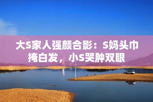 大S家人强颜合影：S妈头巾掩白发，小S哭肿双眼