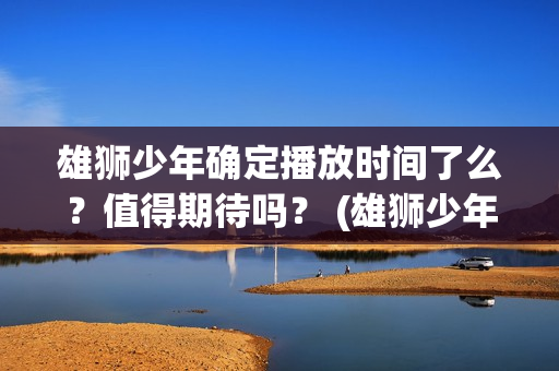 雄狮少年确定播放时间了么?值得期待吗? (雄狮少年亮点) 雄狮少年确定播放时间了么?值得期待吗? (雄狮少年亮点)