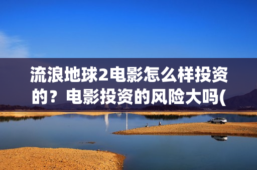 流浪地球2电影怎么样投资的？电影投资的风险大吗(流浪地球2电影票房)