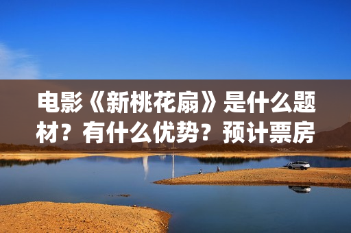 电影《新桃花扇》是什么题材？有什么优势？预计票房怎么样？(新桃花扇开拍了吗)