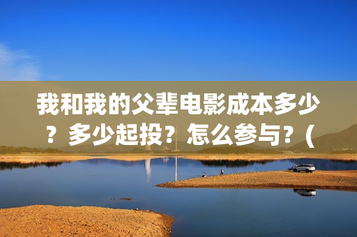 我和我的父辈电影成本多少?多少起投?怎么参与?(我和我的父辈电影导演是谁) 我和我的父辈电影成本多少?多少起投?怎么参与?(我和我的父辈电影导演是谁)