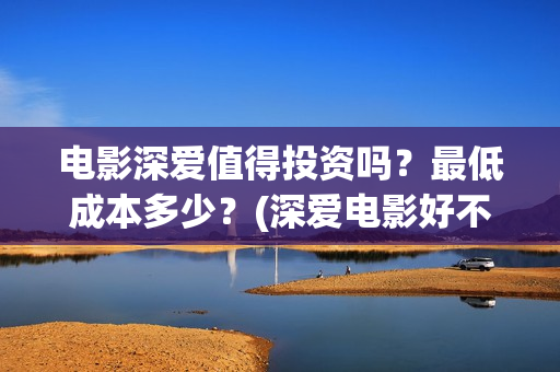 电影深爱值得投资吗？最低成本多少？(深爱电影好不好看)