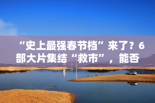 “史上最强春节档”来了？6部大片集结“救市”，能否驱散行业寒气？