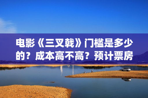 电影《三叉戟》门槛是多少的？成本高不高？预计票房是多少？(电影三叉戟和电视剧三叉戟哪个早)