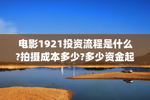 电影1921投资流程是什么?拍摄成本多少?多少资金起投?(电影1921投资公司) 电影1921投资流程是什么?拍摄成本多少?多少资金起投?(电影1921投资公司)
