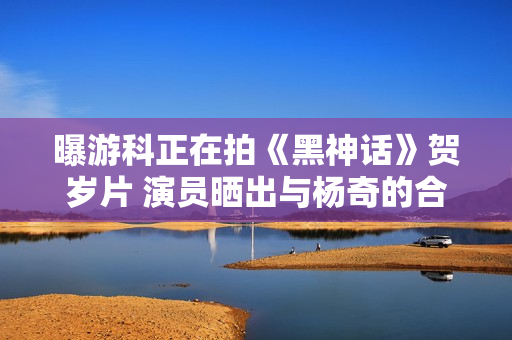 曝游科正在拍《黑神话》贺岁片 演员晒出与杨奇的合影 曝游科正在拍《黑神话》贺岁片 演员晒出与杨奇的合影