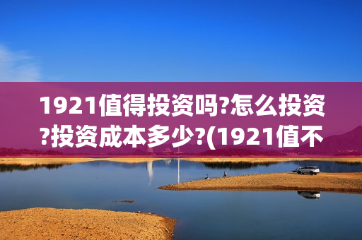 1921值得投资吗?怎么投资?投资成本多少?(1921值不值得看)