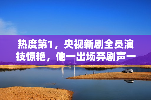 热度第1，央视新剧全员演技惊艳，他一出场弃剧声一片差评满天飞