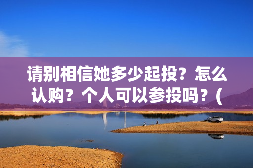 请别相信她多少起投？怎么认购？个人可以参投吗？(请你别相信她)
