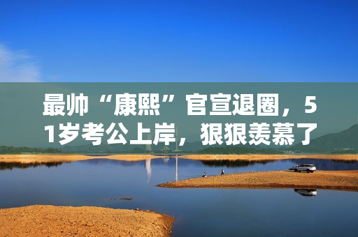 最帅“康熙”官宣退圈,51岁考公上岸,狠狠羡慕了! 最帅“康熙”官宣退圈,51岁考公上岸,狠狠羡慕了!