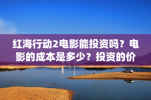 红海行动2电影能投资吗？电影的成本是多少？投资的价值大吗？(红海行动2电影完整播放在线观看国语)