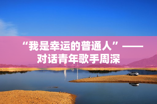 “我是幸运的普通人”——对话青年歌手周深