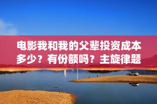 电影我和我的父辈投资成本多少？有份额吗？主旋律题材怎么样(电影我和我的父辈演员表)