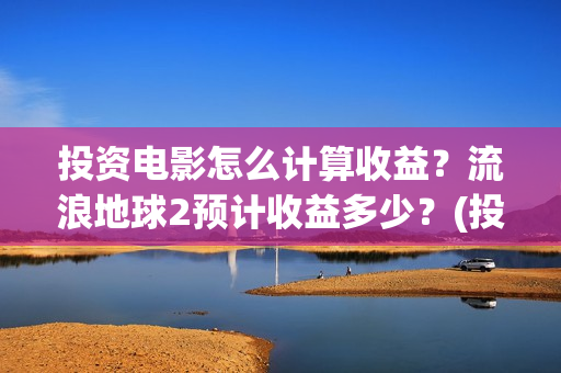 投资电影怎么计算收益？流浪地球2预计收益多少？(投资电影怎么算收益,多少能回本)