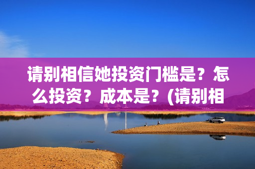 请别相信她投资门槛是？怎么投资？成本是？(请别相信她怎么投资)