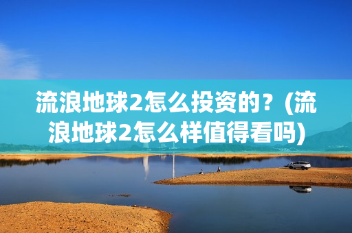 流浪地球2怎么投资的？(流浪地球2怎么样值得看吗)