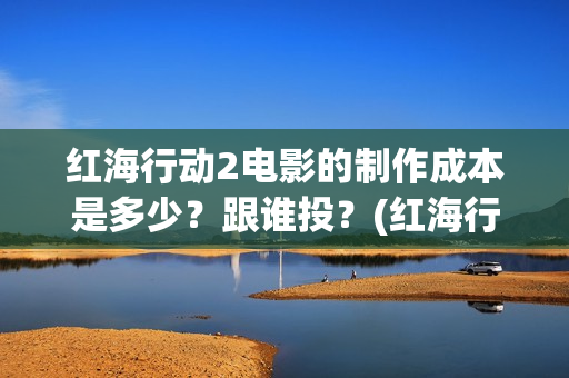 红海行动2电影的制作成本是多少？跟谁投？(红海行动2电影在线观看完整视频)