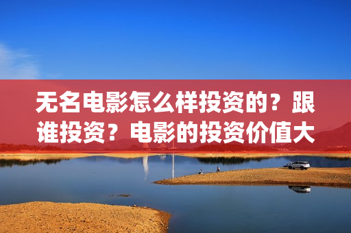 无名电影怎么样投资的？跟谁投资？电影的投资价值大吗？(无名电影什么时候开机)