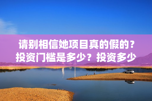 请别相信她项目真的假的？投资门槛是多少？投资多少钱?(请别相信我)