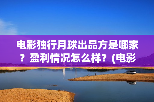 电影独行月球出品方是哪家?盈利情况怎么样?(电影 独行月球) 电影独行月球出品方是哪家?盈利情况怎么样?(电影 独行月球)