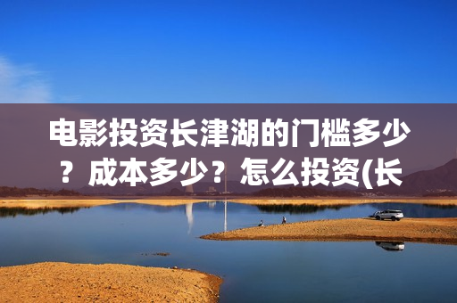 电影投资长津湖的门槛多少？成本多少？怎么投资(长津湖电影投资商)