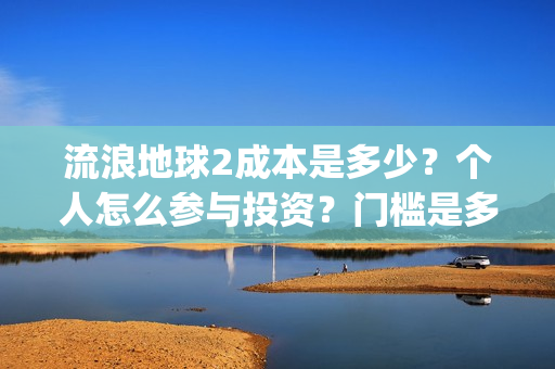 流浪地球2成本是多少？个人怎么参与投资？门槛是多少？(流浪地球2成本和票房)