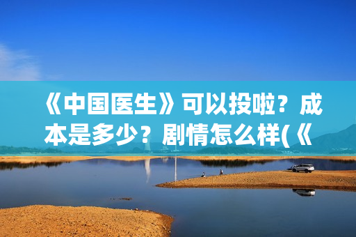 《中国医生》可以投啦？成本是多少？剧情怎么样(《中国医生》可以投稿吗)