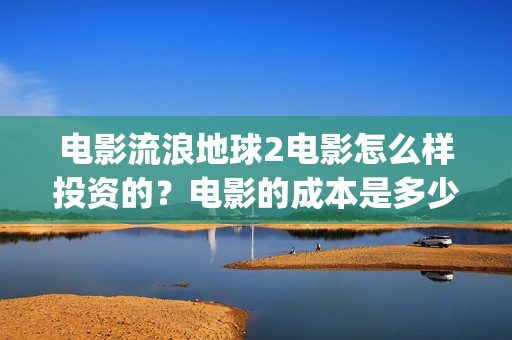 电影流浪地球2电影怎么样投资的？电影的成本是多少？(电影流浪地球2首映式明星云集完整视频)