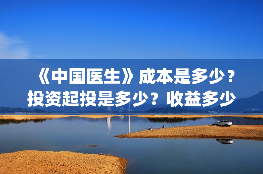 《中国医生》成本是多少？投资起投是多少？收益多少？(中国医生第二集成长)