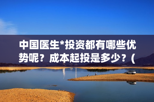 中国医生*投资都有哪些优势呢？成本起投是多少？(中国医生投资方有哪些)