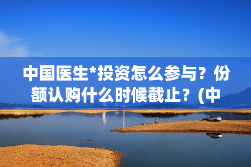 中国医生*投资怎么参与？份额认购什么时候截止？(中国医生 投资)