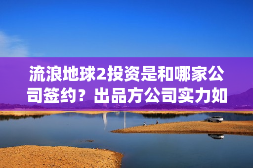 流浪地球2投资是和哪家公司签约？出品方公司实力如何？(流浪地球2投资方)