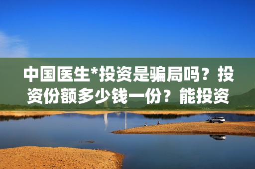 中国医生*投资是骗局吗？投资份额多少钱一份？能投资吗？(中国医生 投资)