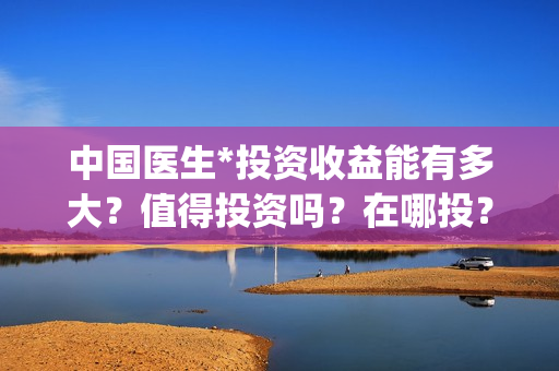 中国医生*投资收益能有多大？值得投资吗？在哪投？(中国医生投资了多少钱)